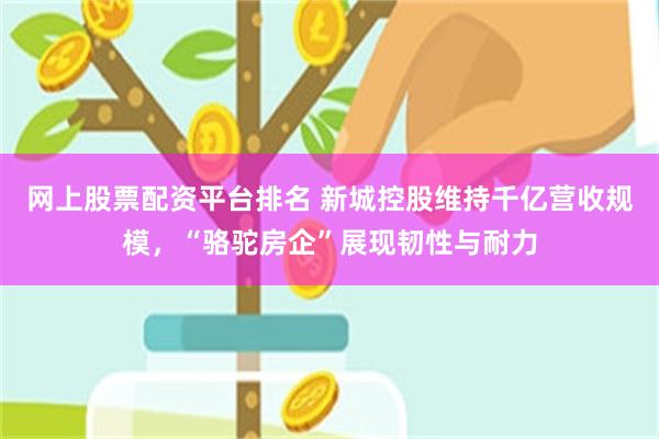 网上股票配资平台排名 新城控股维持千亿营收规模，“骆驼房企”展现韧性与耐力