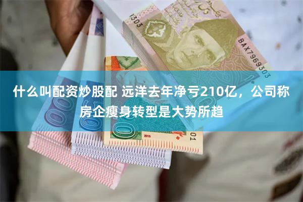 什么叫配资炒股配 远洋去年净亏210亿，公司称房企瘦身转型是大势所趋