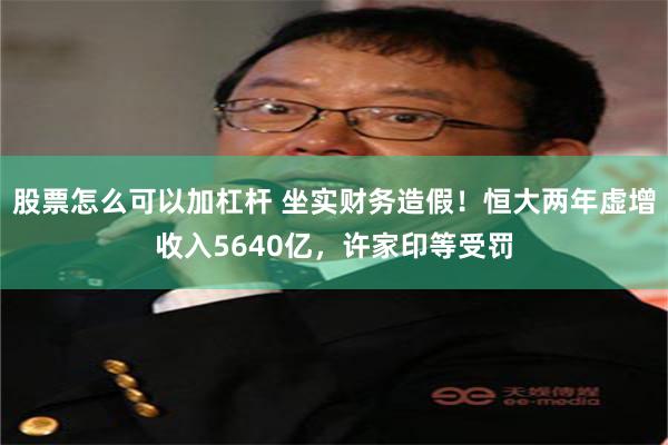 股票怎么可以加杠杆 坐实财务造假！恒大两年虚增收入5640亿，许家印等受罚