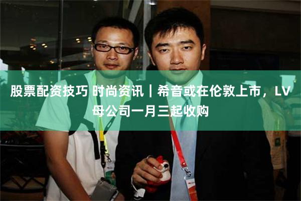 股票配资技巧 时尚资讯｜希音或在伦敦上市，LV母公司一月三起收购