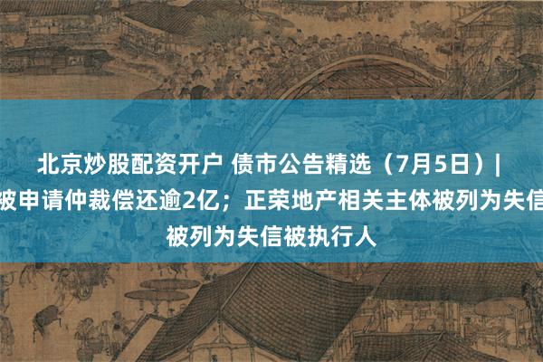 北京炒股配资开户 债市公告精选（7月5日）| 华林证券被申请仲裁偿还逾2亿；正荣地产相关主体被列为失信被执行人