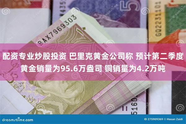 配资专业炒股投资 巴里克黄金公司称 预计第二季度黄金销量为95.6万盎司 铜销量为4.2万吨