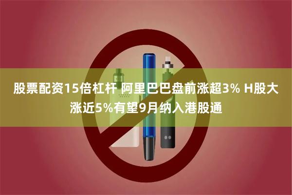 股票配资15倍杠杆 阿里巴巴盘前涨超3% H股大涨近5%有望9月纳入港股通