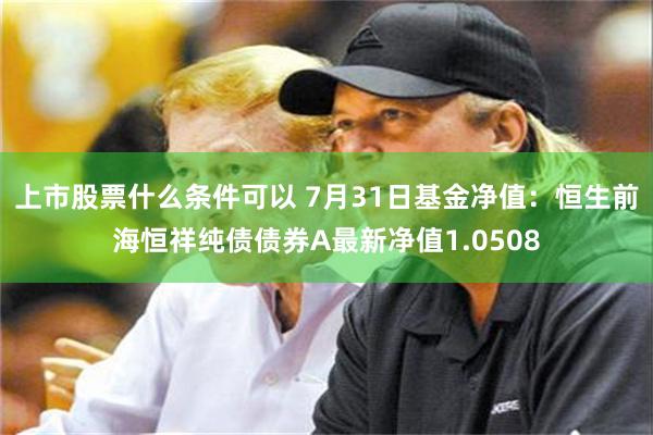 上市股票什么条件可以 7月31日基金净值：恒生前海恒祥纯债债券A最新净值1.0508