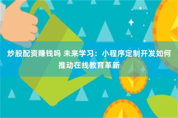 炒股配资赚钱吗 未来学习：小程序定制开发如何推动在线教育革新