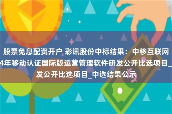 股票免息配资开户 彩讯股份中标结果：中移互联网有限公司2024年移动认证国际版运营管理软件研发公开比选项目_中选结果公示