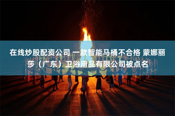 在线炒股配资公司 一款智能马桶不合格 蒙娜丽莎（广东）卫浴用品有限公司被点名