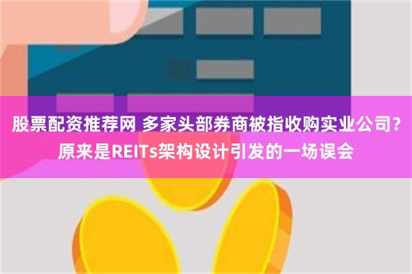 股票配资推荐网 多家头部券商被指收购实业公司？原来是REITs架构设计引发的一场误会