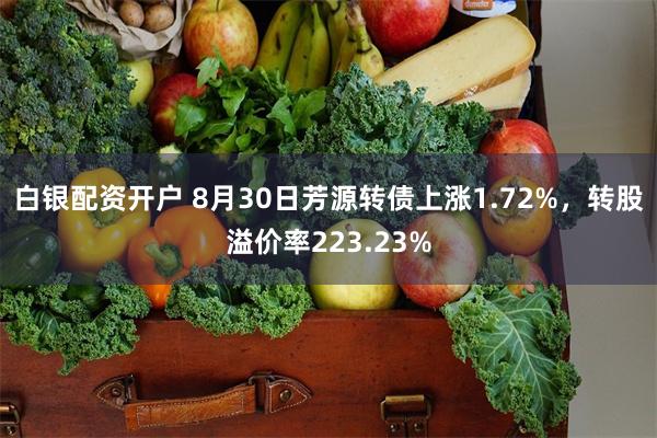 白银配资开户 8月30日芳源转债上涨1.72%，转股溢价率223.23%