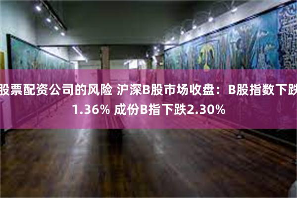 股票配资公司的风险 沪深B股市场收盘：B股指数下跌1.36% 成份B指下跌2.30%