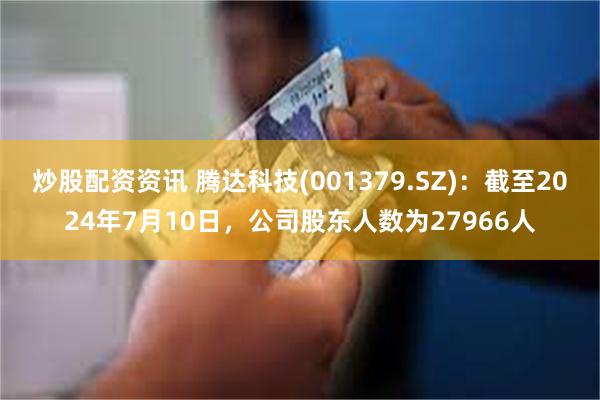 炒股配资资讯 腾达科技(001379.SZ)：截至2024年7月10日，公司股东人数为27966人