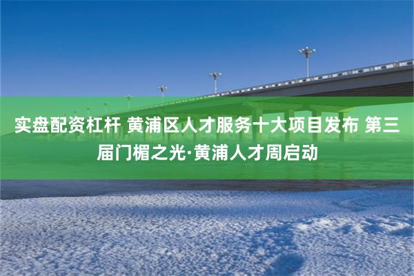 实盘配资杠杆 黄浦区人才服务十大项目发布 第三届门楣之光·黄浦人才周启动