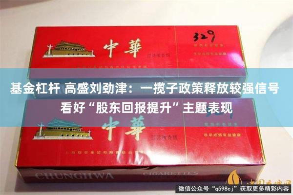 基金杠杆 高盛刘劲津：一揽子政策释放较强信号 看好“股东回报提升”主题表现