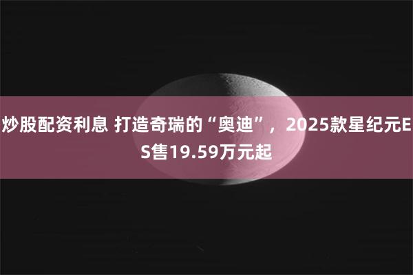 炒股配资利息 打造奇瑞的“奥迪”，2025款星纪元ES售19.59万元起