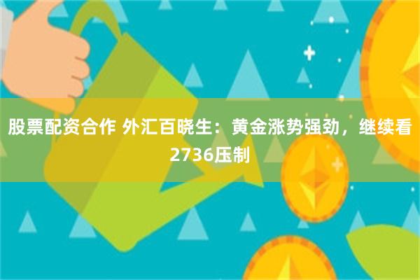 股票配资合作 外汇百晓生：黄金涨势强劲，继续看2736压制