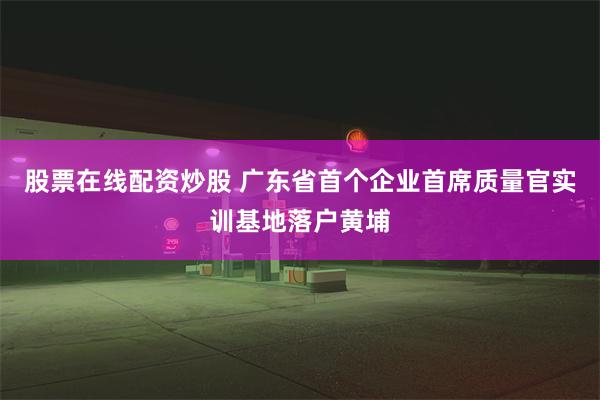 股票在线配资炒股 广东省首个企业首席质量官实训基地落户黄埔