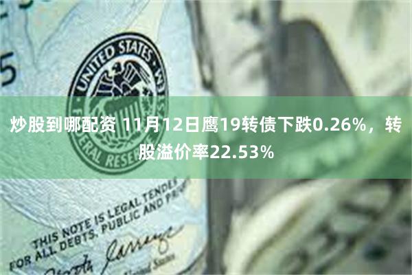 炒股到哪配资 11月12日鹰19转债下跌0.26%，转股溢价率22.53%