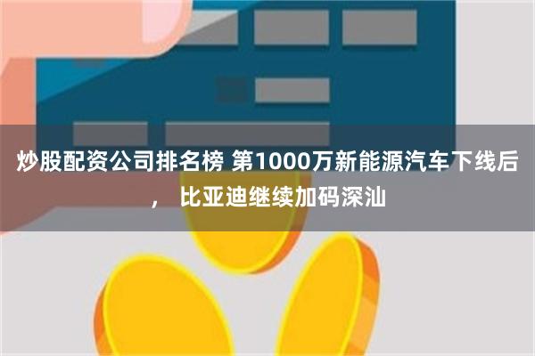 炒股配资公司排名榜 第1000万新能源汽车下线后， 比亚迪继续加码深汕