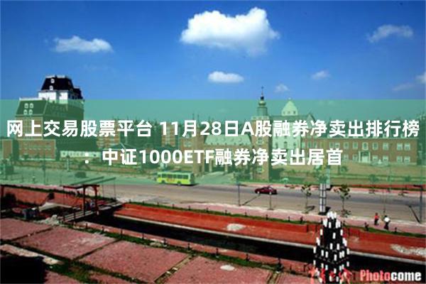 网上交易股票平台 11月28日A股融券净卖出排行榜：中证1000ETF融券净卖出居首