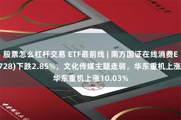 股票怎么杠杆交易 ETF最前线 | 南方国证在线消费ETF(159728)下跌2.85%，文化传媒主题走弱，华东重机上涨10.03%