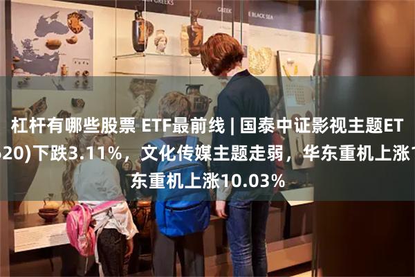 杠杆有哪些股票 ETF最前线 | 国泰中证影视主题ETF(516620)下跌3.11%，文化传媒主题走弱，华东重机上涨10.03%