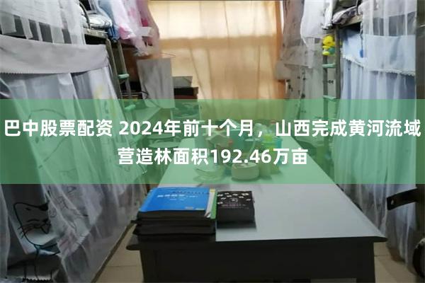 巴中股票配资 2024年前十个月，山西完成黄河流域营造林面积192.46万亩