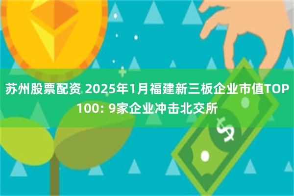 苏州股票配资 2025年1月福建新三板企业市值TOP100: 9家企业冲击北交所