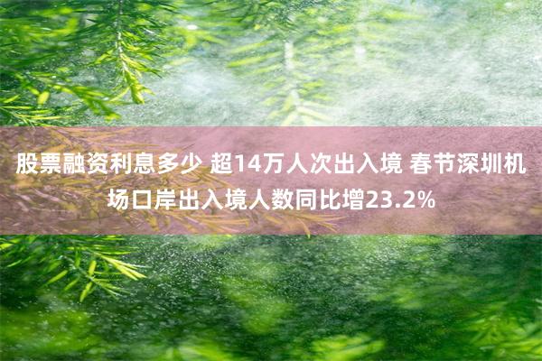 股票融资利息多少 超14万人次出入境 春节深圳机场口岸出入境人数同比增23.2%